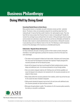 Business Philanthropy
     Doing Well by Doing Good
                                           Converting Potential Donors to Active Donors
                                           Many potential donors to charitable non-profit institutions remain just that – potential
                                           donors. The desire is there, but somewhere along the line something stops them from
                                           making the gift. It may be that they couldn’t decide on the right property to give. They may
                                           have felt too insecure about their financial future to make an irrevocable gift. Possibly the
                                           myriad of tax and legal issues confused them into inaction. Gifting techniques that are easily
                                           communicated and understood, simple to administer, and that are affordable and flexible for
                                           the donor make it easier to convert potential donors into active donors. Utilizing life insurance
                                           in your planning can be an effective means to this end. The following is a brief introduction
                                           to some of the advantages of life insurance as a charitable planning tool.

                                           Endowments - Bequests Versus Life Insurance
                                           For those individuals who plan on leaving a portion of their estate to charity, having the
                                           charitable or non-profit organization purchase life insurance on the life of the donor has
                                           some advantages.

                                               > The estate may be exposed to federal and state estate, inheritance and income taxes.
                                                  This may cause the final bequest to be lower than expected. Properly designed life
                                                  insurance proceeds will not be reduced by taxes.
                                               > Assets left by bequest may have to go through the State’s probate process causing
                                                  delays and additional costs. Life insurance proceeds do not go through probate.
                                               > Heirs can contest a bequest made by will. Drafting errors and family squabbles can
                                                  cause the bequest to be reduced or not received at all. Life insurance proceeds are not
                                                  subject to these issues.
                                               > Many States afford life insurance protection from creditors, which may not be the case
                                                  for the assets the donor intended to bequeath.
                                               > Selling assets donated by bequest may be hard to do and come with additional costs.
                                                  Life insurance proceeds are liquid and easy to obtain.
                                               >What goes through probate is public. The existence of a life insurance policy owned by
                                                  the charity or non-profit is confidential.




This presentation is not intended as legal, tax or accounting advice. All planning and design alternatives should be discussed with your legal, tax and accounting advisors/professionals.
 