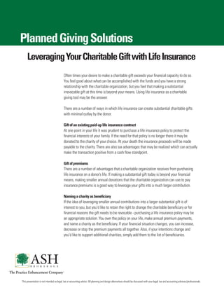 Planned Giving Solutions
     Leveraging Your Charitable Gift with Life Insurance
                                           Often times your desire to make a charitable gift exceeds your financial capacity to do so.
                                           You feel good about what can be accomplished with the funds and you have a strong
                                           relationship with the charitable organization, but you feel that making a substantial
                                           irrevocable gift at this time is beyond your means. Using life insurance as a charitable
                                           giving tool may be the answer.

                                           There are a number of ways in which life insurance can create substantial charitable gifts
                                           with minimal outlay by the donor.

                                           Gift of an existing paid-up life insurance contract
                                           At one point in your life it was prudent to purchase a life insurance policy to protect the
                                           financial interests of your family. If the need for that policy is no longer there it may be
                                           donated to the charity of your choice. At your death the insurance proceeds will be made
                                           payable to the charity. There are also tax advantages that may be realized which can actually
                                           make the transaction positive from a cash flow standpoint.

                                           Gift of premiums
                                           There are a number of advantages that a charitable organization receives from purchasing
                                           life insurance on a donor’s life. If making a substantial gift today is beyond your financial
                                           means, making smaller annual donations that the charitable organization can use to pay
                                           insurance premiums is a good way to leverage your gifts into a much larger contribution.

                                           Naming a charity as beneficiary
                                           If the idea of leveraging smaller annual contributions into a larger substantial gift is of
                                           interest to you, but you’d like to retain the right to change the charitable beneficiary or for
                                           financial reasons the gift needs to be revocable - purchasing a life insurance policy may be
                                           an appropriate solution. You own the policy on your life, make annual premium payments,
                                           and name a charity as the beneficiary. If your financial situation changes, you can increase,
                                           decrease or stop the premium payments all together. Also, if your intentions change and
                                           you’d like to support additional charities, simply add them to the list of beneficiaries.




This presentation is not intended as legal, tax or accounting advice. All planning and design alternatives should be discussed with your legal, tax and accounting advisors/professionals.
 