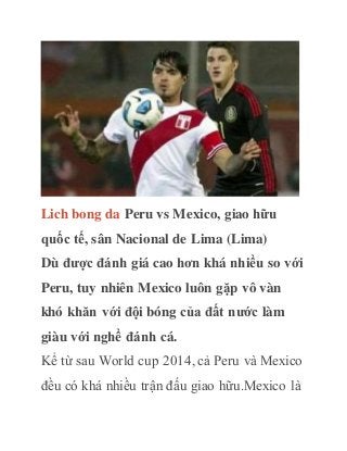 Lich bong da Peru vs Mexico, giao hữu
quốc tế, sân Nacional de Lima (Lima)
Dù được đánh giá cao hơn khá nhiều so với
Peru, tuy nhiên Mexico luôn gặp vô vàn
khó khăn với đội bóng của đất nước làm
giàu với nghề đánh cá.
Kể từ sau World cup 2014, cả Peru và Mexico
đều có khá nhiều trận đấu giao hữu.Mexico là
 