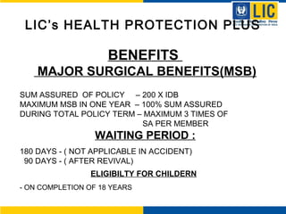 LIC’s HEALTH PROTECTION PLUS
BENEFITS
MAJOR SURGICAL BENEFITS(MSB)
SUM ASSURED OF POLICY – 200 X IDB
MAXIMUM MSB IN ONE YEAR – 100% SUM ASSURED
DURING TOTAL POLICY TERM – MAXIMUM 3 TIMES OF
SA PER MEMBER
WAITING PERIOD :
180 DAYS - ( NOT APPLICABLE IN ACCIDENT)
90 DAYS - ( AFTER REVIVAL)
ELIGIBILTY FOR CHILDERN
- ON COMPLETION OF 18 YEARS
 