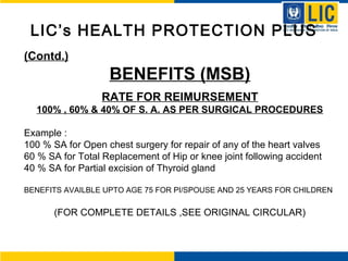 LIC’s HEALTH PROTECTION PLUS
(Contd.)
BENEFITS (MSB)
RATE FOR REIMURSEMENT
100% , 60% & 40% OF S. A. AS PER SURGICAL PROCEDURES
Example :
100 % SA for Open chest surgery for repair of any of the heart valves
60 % SA for Total Replacement of Hip or knee joint following accident
40 % SA for Partial excision of Thyroid gland
BENEFITS AVAILBLE UPTO AGE 75 FOR PI/SPOUSE AND 25 YEARS FOR CHILDREN
(FOR COMPLETE DETAILS ,SEE ORIGINAL CIRCULAR)
 