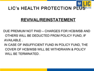 LIC’s HEALTH PROTECTION PLUS
REVIVAL/REINSTATEMENT
DUE PREMIUM NOT PAID – CHARGES FOR HCB/MSB AND
OTHERS WILL BE DEDUCTED FROM POLICY FUND, IF
AVAILABLE .
IN CASE OF INSUFFICIENT FUND IN POLICY FUND, THE
COVER OF HCB/MSB WILL BE WITHDRAWN & POLICY
WILL BE TERMINATED .
 