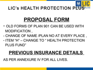 LIC’s HEALTH PROTECTION PLUS
PROPOSAL FORM
- OLD FORMS OF PLAN 901 CAN BE USED WITH
MODIFICATION ,
- CHANGE OF NAME /PLAN NO AT EVERY PLACE ,
- ITEM “H” – CHANGE TO “ HEALTH PROTECTION
PLUS FUND”
PREVIOUS INSURANCE DETAILS
AS PER ANNEXURE IV FOR ALL LIVES.
 