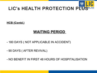 LIC’s HEALTH PROTECTION PLUS
HCB (Contd.)
WAITING PERIOD
- 180 DAYS ( NOT APPLICABLE IN ACCIDENT)
- 90 DAYS ( AFTER REVIVAL)
- NO BENEFIT IN FIRST 48 HOURS OF HOSPITALISATION
 