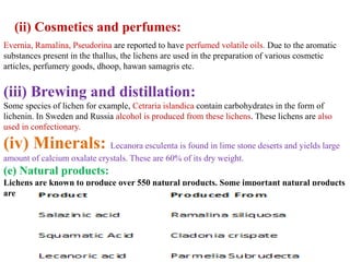 (ii) Cosmetics and perfumes:
Evernia, Ramalina, Pseudorina are reported to have perfumed volatile oils. Due to the aromatic
substances present in the thallus, the lichens are used in the preparation of various cosmetic
articles, perfumery goods, dhoop, hawan samagris etc.
(iii) Brewing and distillation:
Some species of lichen for example, Cetraria islandica contain carbohydrates in the form of
lichenin. In Sweden and Russia alcohol is produced from these lichens. These lichens are also
used in confectionary.
(iv) Minerals: Lecanora esculenta is found in lime stone deserts and yields large
amount of calcium oxalate crystals. These are 60% of its dry weight.
(e) Natural products:
Lichens are known to produce over 550 natural products. Some important natural products
are:
 