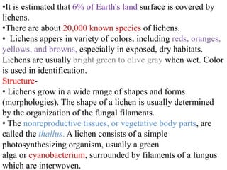 •It is estimated that 6% of Earth's land surface is covered by
lichens.
•There are about 20,000 known species of lichens.
• Lichens appers in variety of colors, including reds, oranges,
yellows, and browns, especially in exposed, dry habitats.
Lichens are usually bright green to olive gray when wet. Color
is used in identification.
Structure-
• Lichens grow in a wide range of shapes and forms
(morphologies). The shape of a lichen is usually determined
by the organization of the fungal filaments.
• The nonreproductive tissues, or vegetative body parts, are
called the thallus. A lichen consists of a simple
photosynthesizing organism, usually a green
alga or cyanobacterium, surrounded by filaments of a fungus
which are interwoven.
 