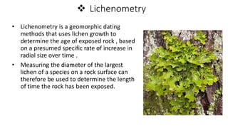  Lichenometry
• Lichenometry is a geomorphic dating
methods that uses lichen growth to
determine the age of exposed rock , based
on a presumed specific rate of increase in
radial size over time .
• Measuring the diameter of the largest
lichen of a species on a rock surface can
therefore be used to determine the length
of time the rock has been exposed.
 