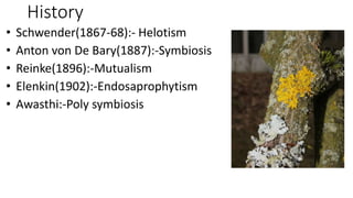 History
• Schwender(1867-68):- Helotism
• Anton von De Bary(1887):-Symbiosis
• Reinke(1896):-Mutualism
• Elenkin(1902):-Endosaprophytism
• Awasthi:-Poly symbiosis
 