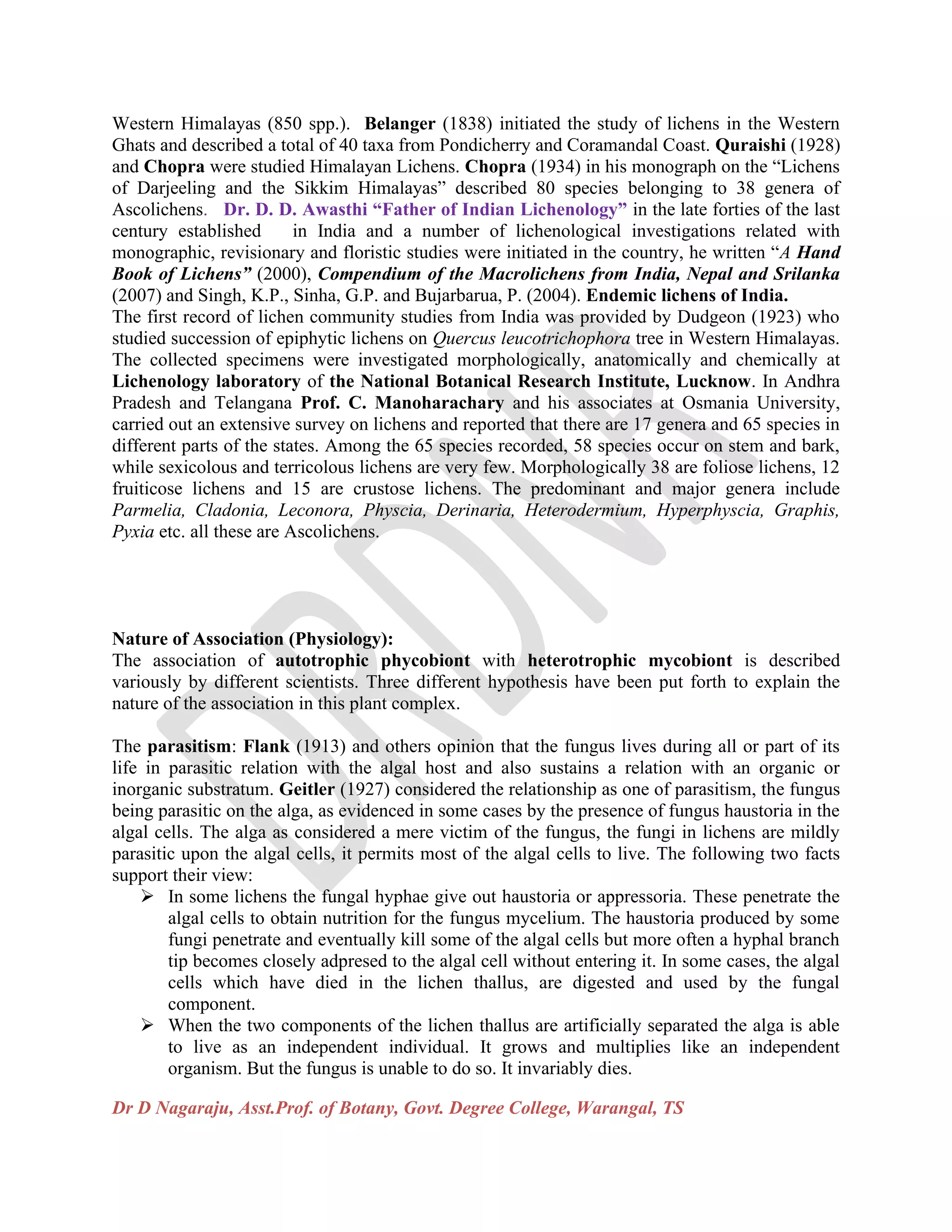 Dr D Nagaraju, Asst.Prof. of Botany, Govt. Degree College, Warangal, TS
Western Himalayas (850 spp.). Belanger (1838) initiated the study of lichens in the Western
Ghats and described a total of 40 taxa from Pondicherry and Coramandal Coast. Quraishi (1928)
and Chopra were studied Himalayan Lichens. Chopra (1934) in his monograph on the “Lichens
of Darjeeling and the Sikkim Himalayas” described 80 species belonging to 38 genera of
Ascolichens. Dr. D. D. Awasthi “Father of Indian Lichenology” in the late forties of the last
century established in India and a number of lichenological investigations related with
monographic, revisionary and floristic studies were initiated in the country, he written “A Hand
Book of Lichens” (2000), Compendium of the Macrolichens from India, Nepal and Srilanka
(2007) and Singh, K.P., Sinha, G.P. and Bujarbarua, P. (2004). Endemic lichens of India.
The first record of lichen community studies from India was provided by Dudgeon (1923) who
studied succession of epiphytic lichens on Quercus leucotrichophora tree in Western Himalayas.
The collected specimens were investigated morphologically, anatomically and chemically at
Lichenology laboratory of the National Botanical Research Institute, Lucknow. In Andhra
Pradesh and Telangana Prof. C. Manoharachary and his associates at Osmania University,
carried out an extensive survey on lichens and reported that there are 17 genera and 65 species in
different parts of the states. Among the 65 species recorded, 58 species occur on stem and bark,
while sexicolous and terricolous lichens are very few. Morphologically 38 are foliose lichens, 12
fruiticose lichens and 15 are crustose lichens. The predominant and major genera include
Parmelia, Cladonia, Leconora, Physcia, Derinaria, Heterodermium, Hyperphyscia, Graphis,
Pyxia etc. all these are Ascolichens.
Nature of Association (Physiology):
The association of autotrophic phycobiont with heterotrophic mycobiont is described
variously by different scientists. Three different hypothesis have been put forth to explain the
nature of the association in this plant complex.
The parasitism: Flank (1913) and others opinion that the fungus lives during all or part of its
life in parasitic relation with the algal host and also sustains a relation with an organic or
inorganic substratum. Geitler (1927) considered the relationship as one of parasitism, the fungus
being parasitic on the alga, as evidenced in some cases by the presence of fungus haustoria in the
algal cells. The alga as considered a mere victim of the fungus, the fungi in lichens are mildly
parasitic upon the algal cells, it permits most of the algal cells to live. The following two facts
support their view:
➢ In some lichens the fungal hyphae give out haustoria or appressoria. These penetrate the
algal cells to obtain nutrition for the fungus mycelium. The haustoria produced by some
fungi penetrate and eventually kill some of the algal cells but more often a hyphal branch
tip becomes closely adpresed to the algal cell without entering it. In some cases, the algal
cells which have died in the lichen thallus, are digested and used by the fungal
component.
➢ When the two components of the lichen thallus are artificially separated the alga is able
to live as an independent individual. It grows and multiplies like an independent
organism. But the fungus is unable to do so. It invariably dies.
 