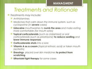  Treatments may include:
 Antihistamines
 Medicines that calm down the immune system, such as
cyclosporine (in severe cases)
 Lidocaine mouthwashes to numb the area and make eating
more comfortable (for mouth sores)
 Topical corticosteroids (such as clobetasol) or oral
corticosteroids (such as prednisone) to reduce swelling and
lower immune responses
 Corticosteroids shots into a sore
 Vitamin A as a cream (topical retinoic acid) or taken mouth
(acitretin)
 Dressings  placed over skin medicines to protect from
scratching
 Ultraviolet light therapy for some cases
MANAGMENT
Treatments and Rationale
 