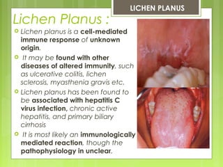 Lichen Planus :
 Lichen planus is a cell-mediated
immune response of unknown
origin.
 It may be found with other
diseases of altered immunity, such
as ulcerative colitis, lichen
sclerosis, myasthenia gravis etc.
 Lichen planus has been found to
be associated with hepatitis C
virus infection, chronic active
hepatitis, and primary biliary
cirrhosis
  It is most likely an immunologically
mediated reaction, though the
pathophysiology in unclear.
LICHEN PLANUS
 