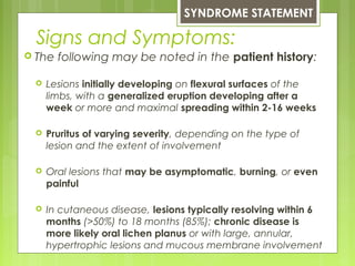 Signs and Symptoms:
 The following may be noted in the patient history:
 Lesions initially developing on flexural surfaces of the
limbs, with a generalized eruption developing after a
week or more and maximal spreading within 2-16 weeks
 Pruritus of varying severity, depending on the type of
lesion and the extent of involvement
 Oral lesions that may be asymptomatic, burning, or even
painful
 In cutaneous disease, lesions typically resolving within 6
months (>50%) to 18 months (85%); chronic disease is
more likely oral lichen planus or with large, annular,
hypertrophic lesions and mucous membrane involvement
SYNDROME STATEMENT
 