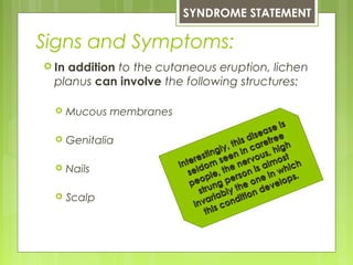 Signs and Symptoms:
 In addition to the cutaneous eruption, lichen
planus can involve the following structures:
 Mucous membranes
 Genitalia
 Nails
 Scalp
SYNDROME STATEMENT
Interestingly, this disease is
Interestingly, this disease is
seldom seen in carefree
seldom seen in carefree
people, the nervous, high
people, the nervous, high
strung person is almost
strung person is almost
invariably the one in which
invariably the one in which
this condition develops.
this condition develops.
 