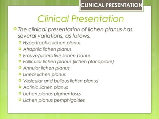 Clinical Presentation
 The clinical presentation of lichen planus has
several variations, as follows:
 Hypertrophic lichen planus
 Atrophic lichen planus
 Erosive/ulcerative lichen planus
 Follicular lichen planus (lichen planopilaris)
 Annular lichen planus
 Linear lichen planus
 Vesicular and bullous lichen planus
 Actinic lichen planus
 Lichen planus pigmentosus
 Lichen planus pemphigoides
CLINICAL PRESENTATION
 