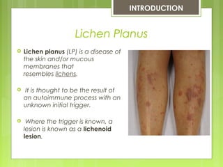 Lichen Planus
 Lichen planus (LP) is a disease of
the skin and/or mucous
membranes that
resembles lichens.
 It is thought to be the result of
an autoimmune process with an
unknown initial trigger.
 Where the trigger is known, a
lesion is known as a lichenoid
lesion.
INTRODUCTION
 