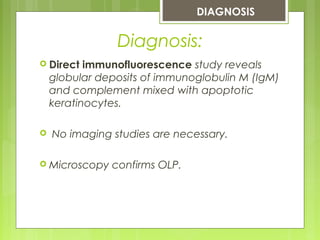  Direct immunofluorescence study reveals
globular deposits of immunoglobulin M (IgM)
and complement mixed with apoptotic
keratinocytes.
 No imaging studies are necessary.
 Microscopy confirms OLP.
DIAGNOSIS
Diagnosis:
 