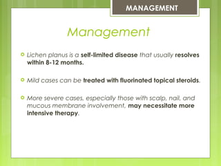  Lichen planus is a self-limited disease that usually resolves
within 8-12 months.
 Mild cases can be treated with fluorinated topical steroids.
 More severe cases, especially those with scalp, nail, and
mucous membrane involvement, may necessitate more
intensive therapy.
MANAGEMENT
Management
 