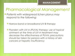  Patients with widespread lichen planus may
respond to the following:
 Narrow-band or broadband UV-B therapy.
 Psoralen with UV-A (PUVA) therapy; use of topical
ointment at the time of UV-A treatment may
decrease the effectiveness of PUVA; precautions
should be taken for persons with a history of skin
cancers or hepatic insufficiency
MANAGEMENT
Pharmacological Management
 