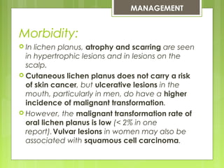 Morbidity:
 In lichen planus, atrophy and scarring are seen
in hypertrophic lesions and in lesions on the
scalp.
 Cutaneous lichen planus does not carry a risk
of skin cancer, but ulcerative lesions in the
mouth, particularly in men, do have a higher
incidence of malignant transformation.
 However, the malignant transformation rate of
oral lichen planus is low (< 2% in one
report). 
Vulvar lesions in women may also be
associated with squamous cell carcinoma.
MANAGEMENT
 