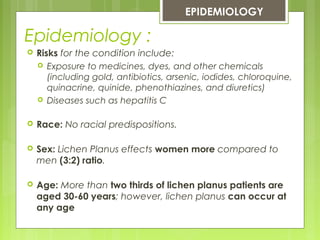 Epidemiology :
EPIDEMIOLOGY
 Risks for the condition include:
 Exposure to medicines, dyes, and other chemicals
(including gold, antibiotics, arsenic, iodides, chloroquine,
quinacrine, quinide, phenothiazines, and diuretics)
 Diseases such as hepatitis C
 Race: No racial predispositions.
 Sex: Lichen Planus effects women more compared to
men (3:2) ratio.
 Age: More than two thirds of lichen planus patients are
aged 30-60 years; however, lichen planus can occur at
any age
 