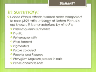 In summary:
 Lichen Planus effects women more compared
to men (3:2) ratio, etiology of Lichen Planus is
not known, it is characterised by nine P’s
 Papulosquamous disorder
 Pruritic
 Polyangular with
 Plain Topped
 Pigmented
 Purple coloured
 Papules and Plaques
 Pterygium Unguium present in nails
 Penile annular lesions
SUMMARY
 