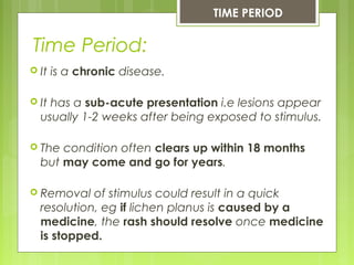 Time Period:
TIME PERIOD
 It is a chronic disease.
 It has a sub-acute presentation i.e lesions appear
usually 1-2 weeks after being exposed to stimulus.
 The condition often clears up within 18 months
but may come and go for years.
 Removal of stimulus could result in a quick
resolution, eg if lichen planus is caused by a
medicine, the rash should resolve once medicine
is stopped.
 