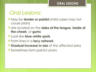 Oral Lesions:
ORAL LESIONS
 May be tender or painful (mild cases may not
cause plain)
 Are located on the sides of the tongue, inside of
the cheek, or gums
 Look like blue-white spots
 Form lines in a lacy network
 Gradual increase in size of the affected area
 Sometimes form painful ulcers
 