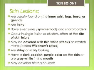 Skin Lesions:
SKIN LESIONS
 Are usually found on the inner wrist, legs, torso, or
genitals
 Are itchy
 Have even sides (symmetrical) and sharp borders
 Occur in single lesion or clusters, often at the site
of skin injury
 May be covered with thin white streaks or scratch
marks (called Wickham's striae)
 Are shiny or scaly looking
 Have a dark, reddish-purple color on the skin or
are gray-white in the mouth
 May develop blisters or ulcers
 