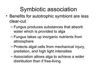 Symbiotic association
• Benefits for autotrophic symbiont are less
clear-cut
– Fungus produces substances that absorb
water which is provided to alga
– Fungus takes up inorganic nutrients from
atmosphere
– Protects algal cells from mechanical injury,
predation, and high light intensities
– Association allows alga to achieve a wider
distribution than if free-living
 