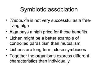 Symbiotic association
• Trebouxia is not very successful as a free-
living alga
• Alga pays a high price for these benefits
• Lichen might be a better example of
controlled parasitism than mutualism
• Lichens are long term, close symbioses
• Together the organisms express different
characteristics than individually
 