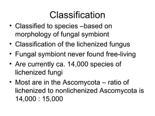 Classification
• Classified to species –based on
morphology of fungal symbiont
• Classification of the lichenized fungus
• Fungal symbiont never found free-living
• Are currently ca. 14,000 species of
lichenized fungi
• Most are in the Ascomycota – ratio of
lichenized to nonlichenized Ascomycota is
14,000 : 15,000
 