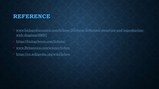 REFERENCE
• www.biologydiscussion.com/lichens-2/lichens-definition-structure-and-reproduction-
with-diagram/69697
• https://biologyboom.com/lichens/
• www.Britannica.com/science/lichen
• https://en.wikipedia.org/wiki/lichen
 
