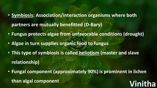 • Symbiosis: Association/interaction organisms where both
partners are mutually benefitted (D-Bary)
• Fungus protects algae from unfavorable conditions (drought)
• Algae in turn supplies organic food to fungus
• This type of symbiosis is called heliotism (master and slave
relationship)
• Fungal component (approximately 90%) is prominent in lichen
than algal component
 