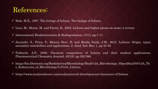 References:
 Hale, M.E., 1967. The biology of lichens. The biology of lichens.
 Lisci, M., Monte, M. and Pacini, E., 2003. Lichens and higher plants on stone: a review.
 International Biodeterioration & Biodegradation, 51(1), pp.1-17.
 Jayanthi, S., Priya, P., Monica Devi, D. and Benila Smily, J.M., 2012. Lichens: Origin, types,
secondary metabolites and applications. J. Acad. Ind. Res, 1, pp.45-49.
 Podterob, A.P., 2008. Chemical composition of lichens and their medical applications.
Pharmaceutical Chemistry Journal, 42(10), pp.582-588.
 https://bio.libretexts.org/Bookshelves/Microbiology/Book%3A_Microbiology_(OpenStax)/05%3A_Th
e_Eukaryotes_of_Microbiology/5.5%3A_Lichens
 https://www.studyandscore.com/studymaterial-detail/general-characters-of-lichens
 