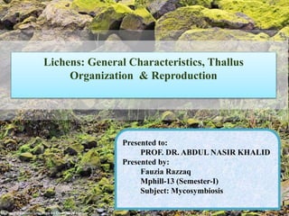 Lichens: General Characteristics, Thallus
Organization & Reproduction
Presented to:
PROF. DR. ABDUL NASIR KHALID
Presented by:
Fauzia Razzaq
Mphill-13 (Semester-I)
Subject: Mycosymbiosis
1
 