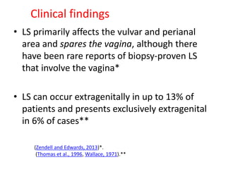 Clinical findings
• LS primarily affects the vulvar and perianal
area and spares the vagina, although there
have been rare reports of biopsy-proven LS
that involve the vagina*
• LS can occur extragenitally in up to 13% of
patients and presents exclusively extragenital
in 6% of cases**
(Zendell and Edwards, 2013)*.
(Thomas et al., 1996, Wallace, 1971).**
 