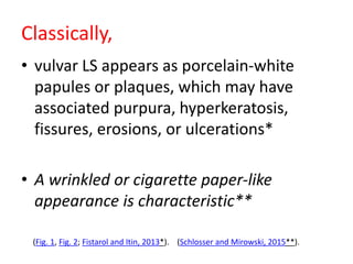 Classically,
• vulvar LS appears as porcelain-white
papules or plaques, which may have
associated purpura, hyperkeratosis,
fissures, erosions, or ulcerations*
• A wrinkled or cigarette paper-like
appearance is characteristic**
(Fig. 1, Fig. 2; Fistarol and Itin, 2013*). (Schlosser and Mirowski, 2015**).
 