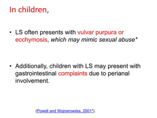 In children,
• LS often presents with vulvar purpura or
ecchymosis, which may mimic sexual abuse*
• Additionally, children with LS may present with
gastrointestinal complaints due to perianal
involvement.
(Powell and Wojnarowska, 2001*).
 