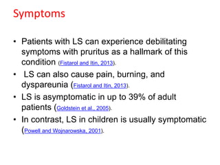 Symptoms
• Patients with LS can experience debilitating
symptoms with pruritus as a hallmark of this
condition (Fistarol and Itin, 2013).
• LS can also cause pain, burning, and
dyspareunia (Fistarol and Itin, 2013).
• LS is asymptomatic in up to 39% of adult
patients (Goldstein et al., 2005).
• In contrast, LS in children is usually symptomatic
(Powell and Wojnarowska, 2001).
 