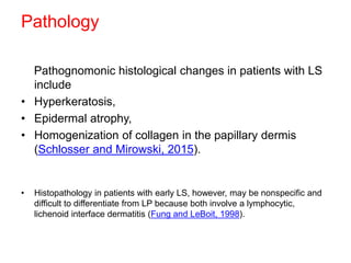 Pathology
Pathognomonic histological changes in patients with LS
include
• Hyperkeratosis,
• Epidermal atrophy,
• Homogenization of collagen in the papillary dermis
(Schlosser and Mirowski, 2015).
• Histopathology in patients with early LS, however, may be nonspecific and
difficult to differentiate from LP because both involve a lymphocytic,
lichenoid interface dermatitis (Fung and LeBoit, 1998).
 