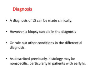 Diagnosis
• A diagnosis of LS can be made clinically;
• However, a biopsy can aid in the diagnosis
• Or rule out other conditions in the differential
diagnosis.
• As described previously, histology may be
nonspecific, particularly in patients with early ls.
 