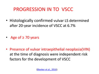 PROGRESSION IN TO VSCC
• Histologically confirmed vulvar LS determined
after 20-year incidence of VSCC at 6.7%
• Age of ≥ 70 years
• Presence of vulvar intraepithelial neoplasia(VIN)
at the time of diagnosis were independent risk
factors for the development of VSCC
(Bleeker et al., 2016).
 