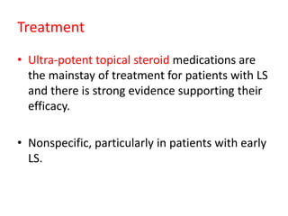 Treatment
• Ultra-potent topical steroid medications are
the mainstay of treatment for patients with LS
and there is strong evidence supporting their
efficacy.
• Nonspecific, particularly in patients with early
LS.
 