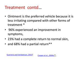 Treatment contd…
• Ointment is the preferred vehicle because it is
less irritating compared with other forms of
treatment *
• 96% experienced an improvement in
symptoms,
• 23% had a complete return to normal skin,
• and 68% had a partial return**
Guerrero and Venkatesan, 2015* Cooper et al., 2004a**.
 
