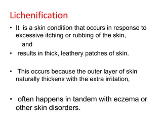 Lichenification
• It is a skin condition that occurs in response to
excessive itching or rubbing of the skin,
and
• results in thick, leathery patches of skin.
• This occurs because the outer layer of skin
naturally thickens with the extra irritation,
• often happens in tandem with eczema or
other skin disorders.
 