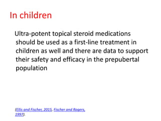 In children
Ultra-potent topical steroid medications
should be used as a first-line treatment in
children as well and there are data to support
their safety and efficacy in the prepubertal
population
(Ellis and Fischer, 2015, Fischer and Rogers,
1997).
 