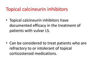 Topical calcineurin inhibitors
• Topical calcineurin inhibitors have
documented efficacy in the treatment of
patients with vulvar LS.
• Can be considered to treat patients who are
refractory to or intolerant of topical
corticosteroid medications.
 
