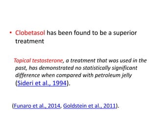 • Clobetasol has been found to be a superior
treatment
Topical testosterone, a treatment that was used in the
past, has demonstrated no statistically significant
difference when compared with petroleum jelly
(Sideri et al., 1994).
(Funaro et al., 2014, Goldstein et al., 2011).
 