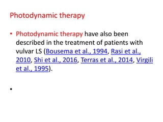 Photodynamic therapy
• Photodynamic therapy have also been
described in the treatment of patients with
vulvar LS (Bousema et al., 1994, Rasi et al.,
2010, Shi et al., 2016, Terras et al., 2014, Virgili
et al., 1995).
•
 
