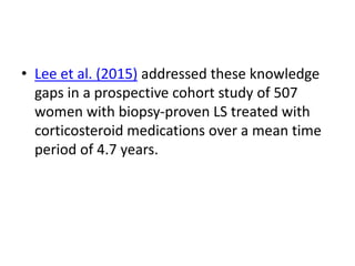 • Lee et al. (2015) addressed these knowledge
gaps in a prospective cohort study of 507
women with biopsy-proven LS treated with
corticosteroid medications over a mean time
period of 4.7 years.
 